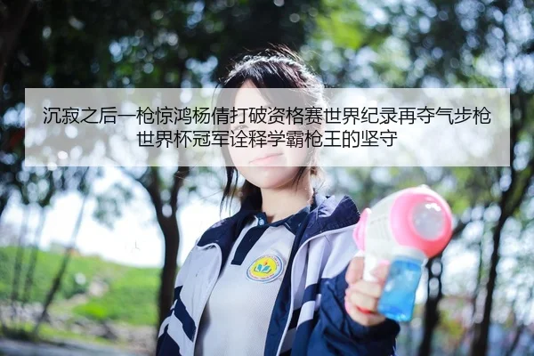 沉寂之后一枪惊鸿杨倩打破资格赛世界纪录再夺气步枪世界杯冠军诠释学霸枪王的坚守
