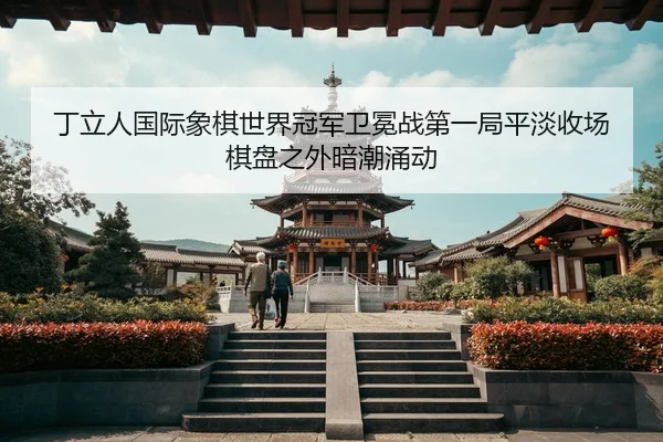 丁立人国际象棋世界冠军卫冕战第一局平淡收场 棋盘之外暗潮涌动