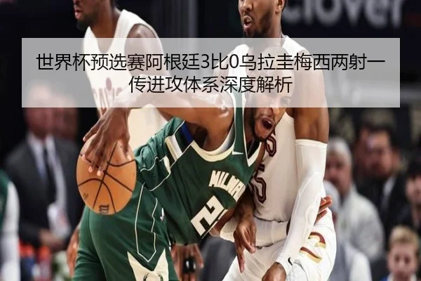 世界杯预选赛阿根廷3比0乌拉圭梅西两射一传进攻体系深度解析